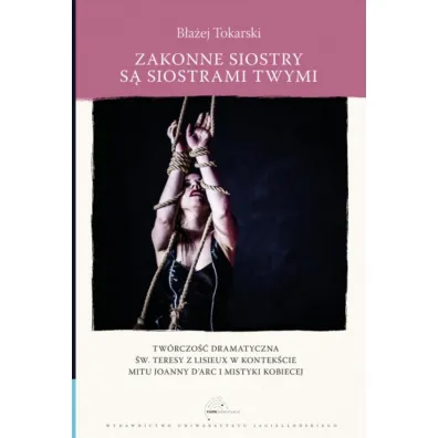 Zakonne siostry s� siostrami twymi. Tw�rczo�� dramatyczna �w. Teresy z Lisieux w kontek�cie mitu Joanny d`Arc i mistyki kobiecej - B�a�ej  Tokarski