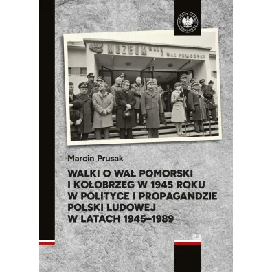 Walki o Wa� Pomorski i Ko�obrzeg w 1945 roku w polityce i propagandzie Polski Ludowej w latach 1945&ndash;1989 - Marcin  Prusak
