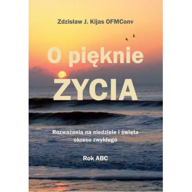 O pi�knie �ycia. Rozwa�ania na niedziele i �wi�ta okresu zwyk�ego - Zdzis�aw J�zef Kijas