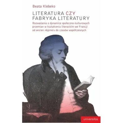 Literatura czy fabryka literatury. Rozwa�ania o dynamice spo�eczno-kulturowych przemian w kszta�ceniu literackim we Francji od Ancien Regime do czas�w wsp�czesnych - Beata  Klebeko
