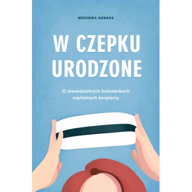 W czepku urodzone. O niewidzialnych bohaterkach szpitalnych korytarzy - Weronika  Nawara