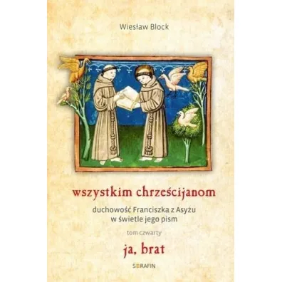 Ja, brat. Wszystkim chrze�cijanom. Duchowo� Franciszka z Asy�u w �wietle jego pism. Tom 4 - Wies�aw Block