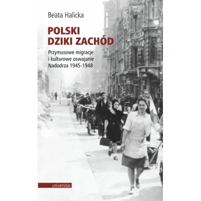Polski Dziki Zach�d. Przymusowe migracje i kulturowe oswajanie Nadodrza 1945-1948 - Beata Halicka