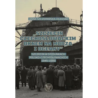 Szczecin czechos�owackim oknem na morza i oceany. Szczecin w stosunkach polsko-czechos�owackich 1945–1989 - Anna  Szczepa�ska-Dudziak