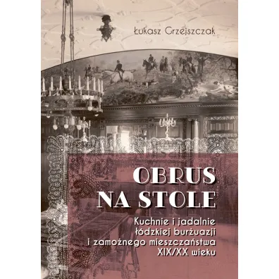 Obrus na stole. Kuchnie i jadalnie ��dzkiej bur�uazji i zamo�nego mieszcza�stwa XIX/XX wieku - �ukasz  Grzejszczak