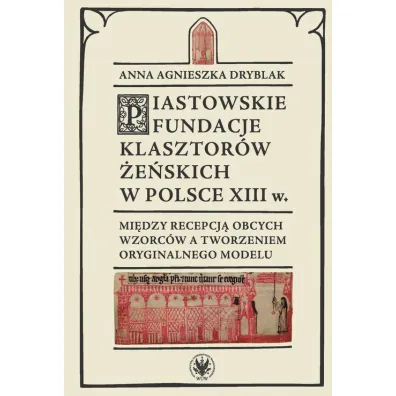 Piastowskie fundacje klasztor�w �e�skich w Polsce XIII w. Mi�dzy recepcj� obcych wzorc�w - Anna Agnieszka  Dryblak