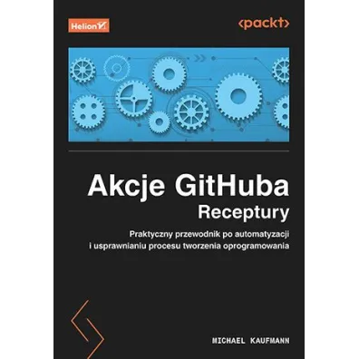 Akcje GitHuba. Receptury. Praktyczny przewodnik po automatyzacji i usprawnianiu procesu tworzenia oprogramowania - Michael Kaufmann