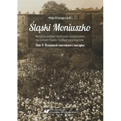 To�samo�� narodowa i muzyka. �l�ski Moniuszko. Recepcja postaci i tw�rczo�ci kompozytowa na G�rnym �l�sku. Studium socjologiczne. Tom 1 - Maja Drzazga-Lech
