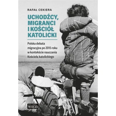 Uchod�cy, migranci i Ko�ci� katolicki. Polska debata migracyjna po 2015 roku w kontek�cie nauczania Ko�cio�a katolickiego - Ryszard  Cekiera
