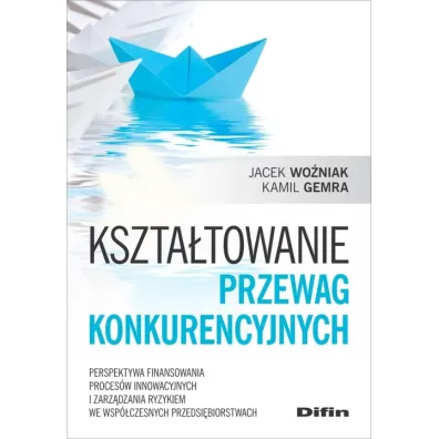 Kszta�towanie przewag konkurencyjnych. Perspektywa finansowania proces�w innowacyjnych i zarz�dzania ryzykiem we wsp�czesnych przedsi�biorstwach - Jacek Wo�niak, Kamil  Gemra
