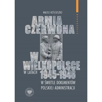 Armia Czerwona w Wielkopolsce w latach 1945-1946 w �wietle dokument�w polskiej administracji - Maciej  Ko�ciuszko