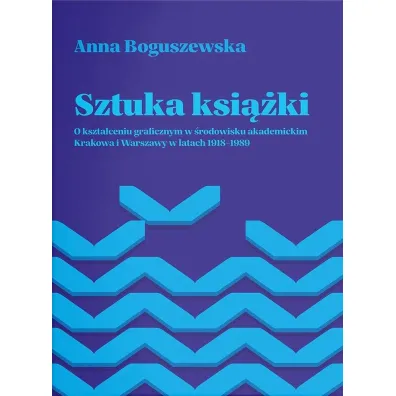 Sztuka ksi��ki. O kszta�ceniu graficznym w �rodowisku akademickim Krakowa i Warszawy w latach 1918-1989 - Anna Boguszewska