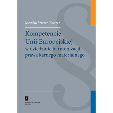 Kompetencje Unii Europejskiej w dziedzinie harmonizacji prawa karnego materialnego - Monika Szwarc-Kuczer