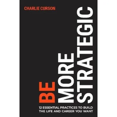 Be More Strategic. 12 essential practices to build the life and career you want - Charlie  Curson