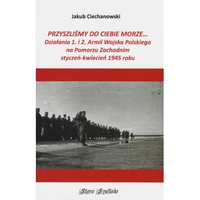 Przyszli�my do Ciebie morze... Dzia�ania 1. i 2. Armii Wojska Polskiego na Pomorzu Zachodnim stycze�-kwiecie� 1945 roku - Jakub Ciechanowski