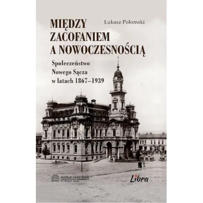 Mi�dzy zacofaniem, a nowoczesno�ci�. Spo�ecze�stwo Nowego S�cza w latach 1867-1939 - �ukasz  Po�omski