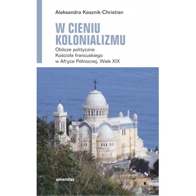 W cieniu kolonializmu. Oblicze polityczne Ko�cio�a francuskiego w Afryce P�nocnej. Wiek XIX - Aleksandra Kasznik-Christian
