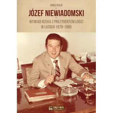 J�zef Niewiadomski. Wywiad rzeka z prezydentem �odzi w latach 1978-1985 - Anna Kulik