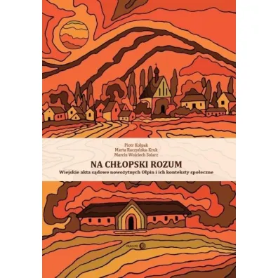 Na ch�opski rozum. Wiejskie akta s�dowe nowo�ytnych O�pin i ich konteksty spo�eczne - Marcin Wojciech Solarz, Piotr  Ko�pak, Marta Raczy�ska-Kruk