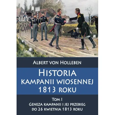 Historia kampanii wiosennej 1813 roku. Tom 1. Geneza kampanii i jej przebieg do 26 kwietnia 1813 roku - Albert Von Holleben