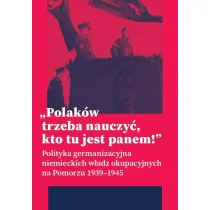 &bdquo;Polak�w trzeba nauczy�, kto tu jest panem!&rdquo;. Polityka germanizacyjna niemieckich w�adz okupacyjnych na Pomorzu (1939&ndash;1945)