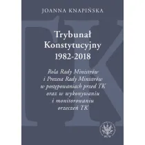 Trybuna� Konstytucyjny 1982-2018. Rola Rady Ministr�w i Prezesa Rady Ministr�w w post�powaniach prze